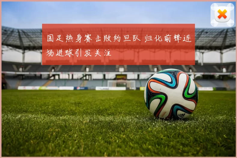 国足热身赛击败约旦队 归化前锋连场进球引发关注