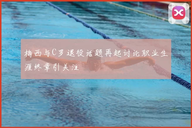 梅西与C罗退役话题再起讨论职业生涯终章引关注