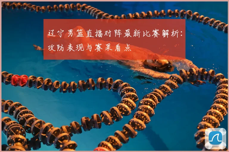 辽宁男篮直播对阵最新比赛解析：攻防表现与赛果看点