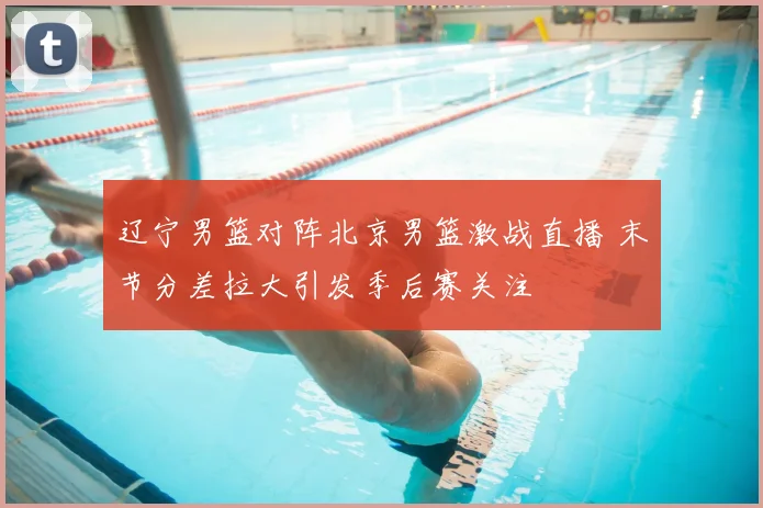 辽宁男篮对阵北京男篮激战直播 末节分差拉大引发季后赛关注