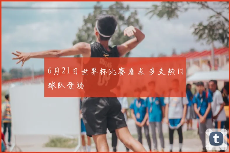 6月21日世界杯比赛看点 多支热门球队登场