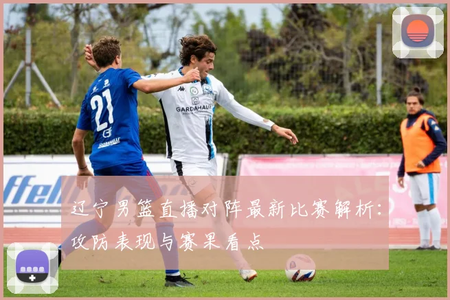 辽宁男篮直播对阵最新比赛解析：攻防表现与赛果看点