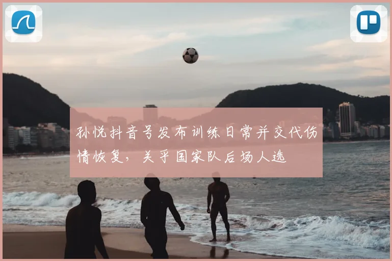 孙悦抖音号发布训练日常并交代伤情恢复，关乎国家队后场人选
