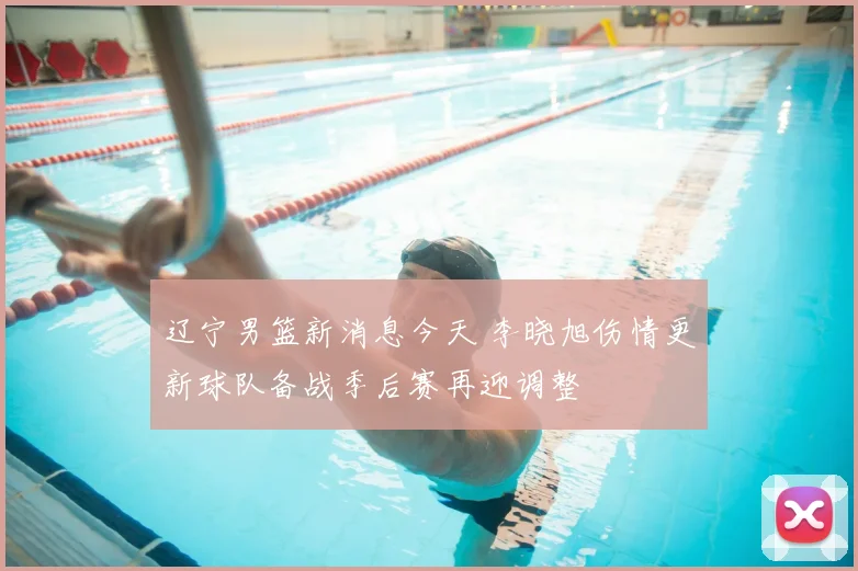 辽宁男篮新消息今天 李晓旭伤情更新球队备战季后赛再迎调整
