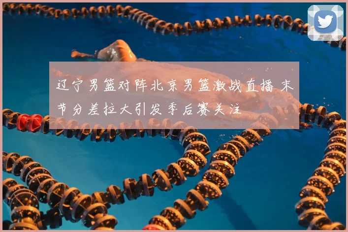 辽宁男篮对阵北京男篮激战直播 末节分差拉大引发季后赛关注