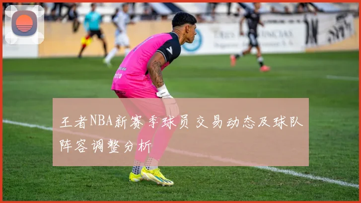 王者NBA新赛季球员交易动态及球队阵容调整分析