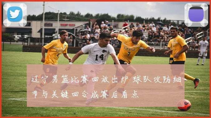 辽宁男篮比赛回放出炉 球队攻防细节与关键回合成赛后看点