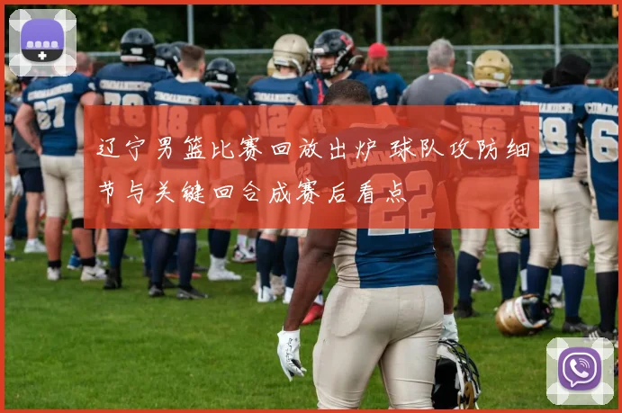 辽宁男篮比赛回放出炉 球队攻防细节与关键回合成赛后看点