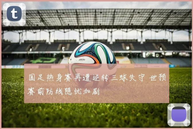 国足热身赛再遭逆转三球失守 世预赛前防线隐忧加剧