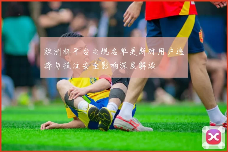 欧洲杯平台合规名单更新对用户选择与投注安全影响深度解读