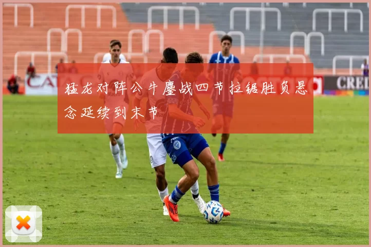 猛龙对阵公牛鏖战四节拉锯胜负悬念延续到末节