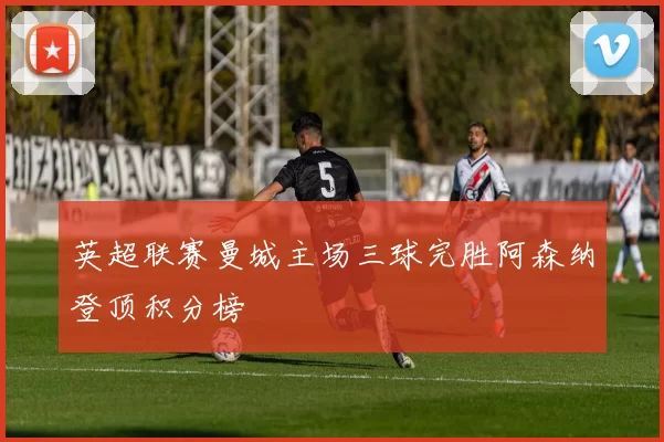 英超联赛曼城主场三球完胜阿森纳登顶积分榜