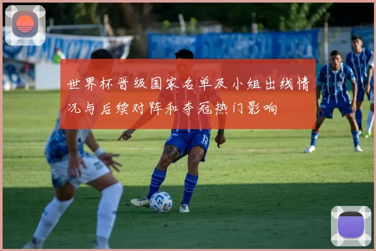 世界杯晋级国家名单及小组出线情况与后续对阵和夺冠热门影响