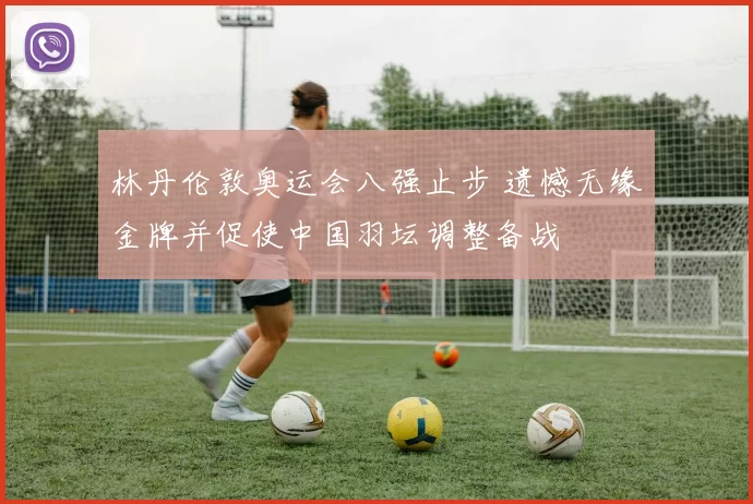 林丹伦敦奥运会八强止步 遗憾无缘金牌并促使中国羽坛调整备战