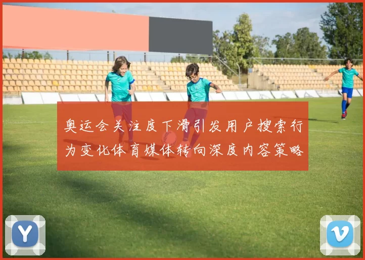 奥运会关注度下滑引发用户搜索行为变化体育媒体转向深度内容策略