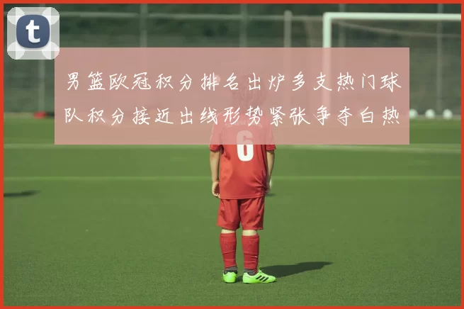 男篮欧冠积分排名出炉多支热门球队积分接近出线形势紧张争夺白热化