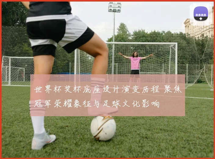 世界杯奖杯底座设计演变历程 聚焦冠军荣耀象征与足球文化影响