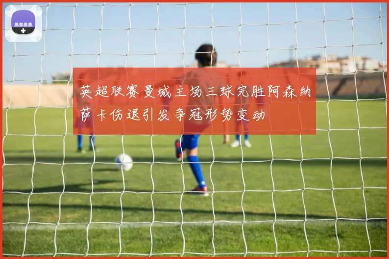 英超联赛曼城主场三球完胜阿森纳萨卡伤退引发争冠形势变动