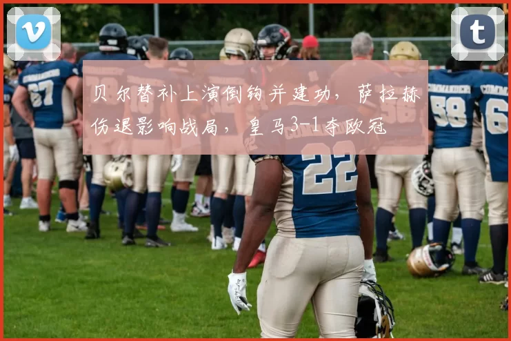 贝尔替补上演倒钩并建功，萨拉赫伤退影响战局，皇马3-1夺欧冠