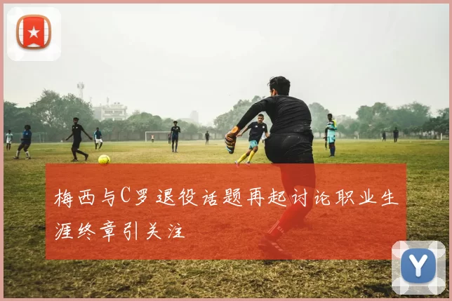梅西与C罗退役话题再起讨论职业生涯终章引关注