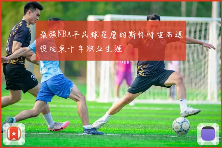 最强NBA平民球星詹姆斯怀特宣布退役结束十年职业生涯