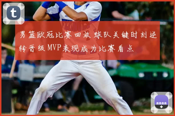 男篮欧冠比赛回放 球队关键时刻逆转晋级 MVP表现成为比赛看点