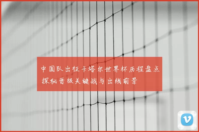 中国队出征卡塔尔世界杯历程盘点 探秘晋级关键战与出线前景