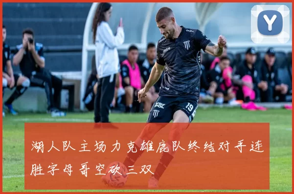 湖人队主场力克雄鹿队终结对手连胜字母哥空砍三双