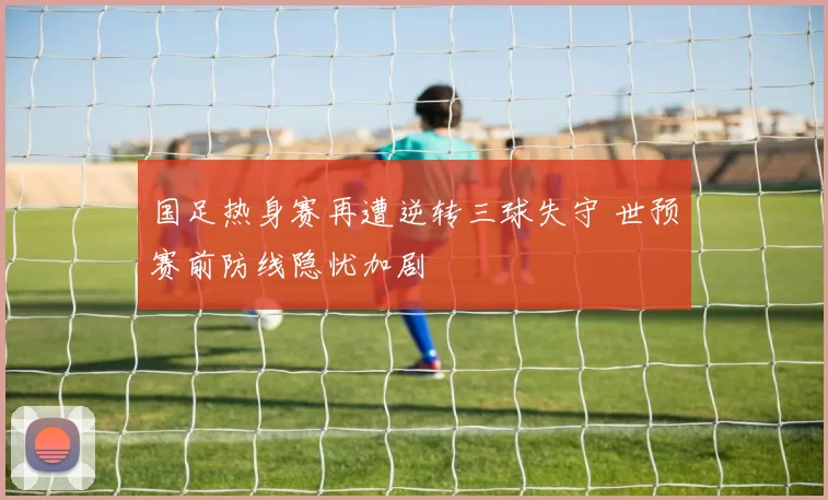国足热身赛再遭逆转三球失守 世预赛前防线隐忧加剧