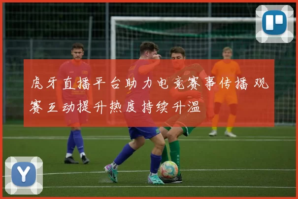 虎牙直播平台助力电竞赛事传播 观赛互动提升热度持续升温