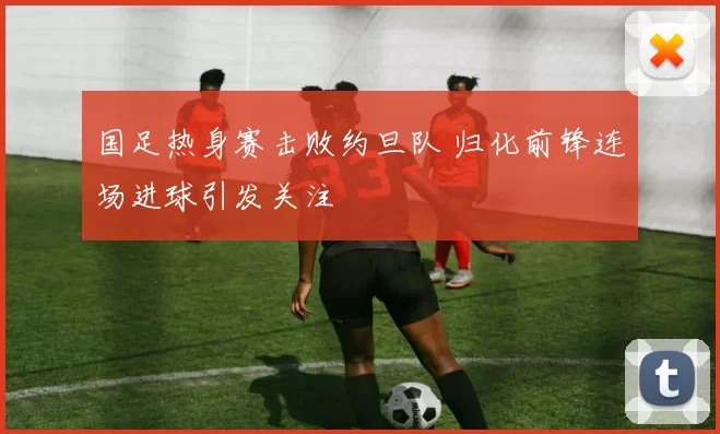 国足热身赛击败约旦队 归化前锋连场进球引发关注