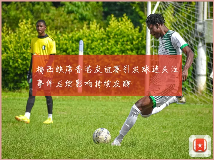 梅西缺席香港友谊赛引发球迷关注事件后续影响持续发酵