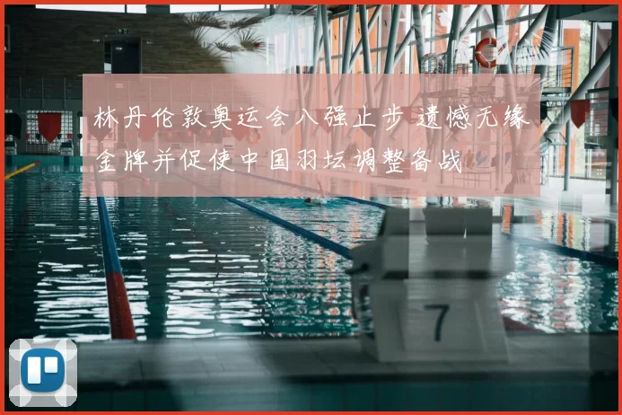 林丹伦敦奥运会八强止步 遗憾无缘金牌并促使中国羽坛调整备战