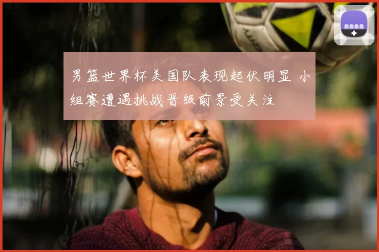 男篮世界杯美国队表现起伏明显 小组赛遭遇挑战晋级前景受关注