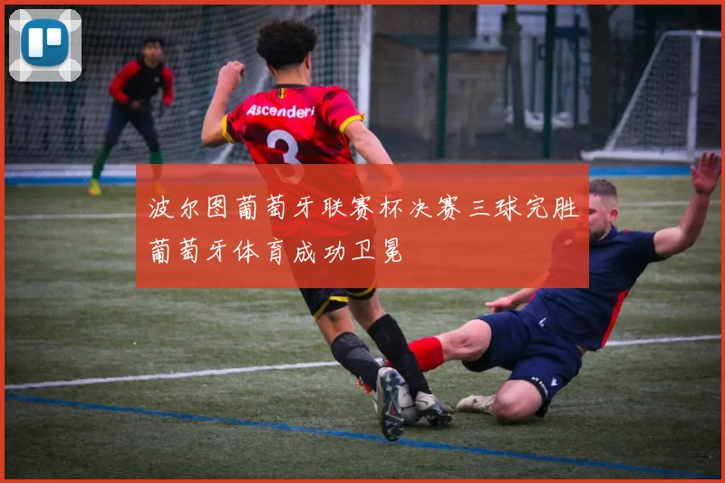 波尔图葡萄牙联赛杯决赛三球完胜葡萄牙体育成功卫冕