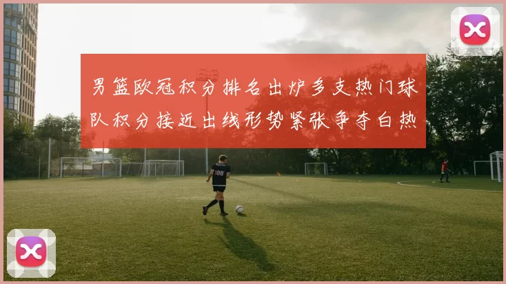 男篮欧冠积分排名出炉多支热门球队积分接近出线形势紧张争夺白热化