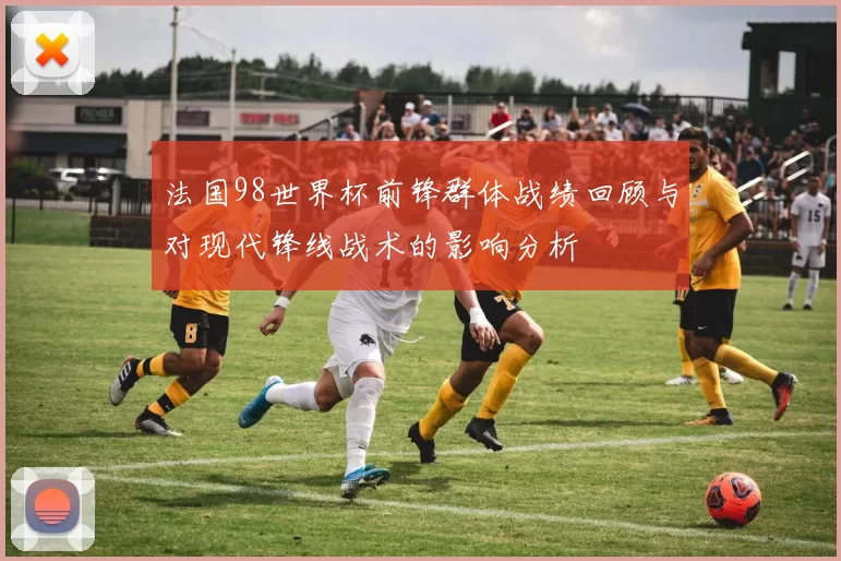 法国98世界杯前锋群体战绩回顾与对现代锋线战术的影响分析