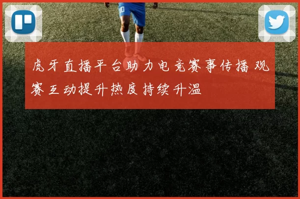 虎牙直播平台助力电竞赛事传播 观赛互动提升热度持续升温