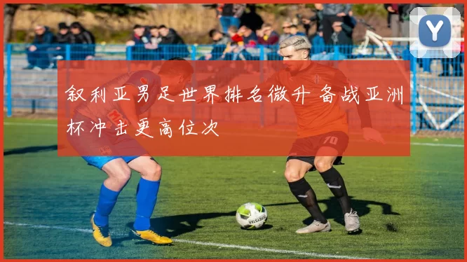 叙利亚男足世界排名微升 备战亚洲杯冲击更高位次