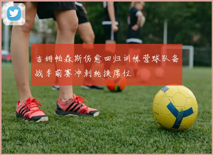 吉姆帕森斯伤愈回归训练营球队备战季前赛冲刺轮换席位