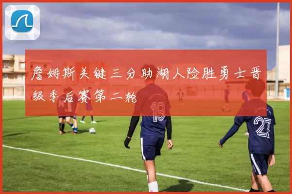 詹姆斯关键三分助湖人险胜勇士晋级季后赛第二轮