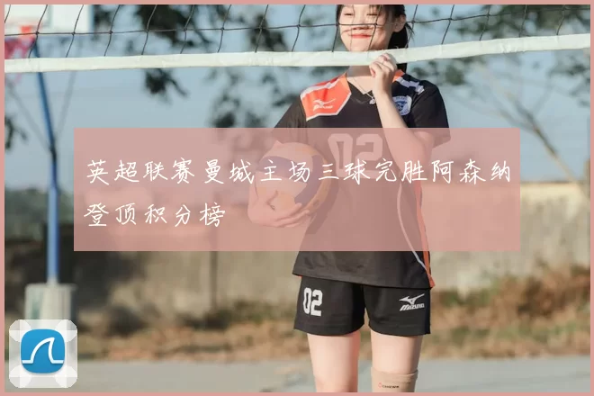 英超联赛曼城主场三球完胜阿森纳登顶积分榜