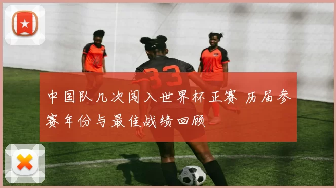 中国队几次闯入世界杯正赛 历届参赛年份与最佳战绩回顾