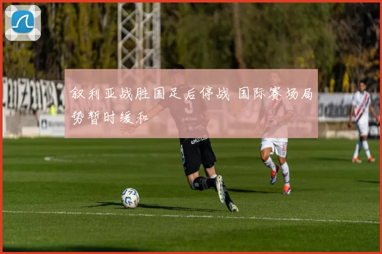 叙利亚战胜国足后停战 国际赛场局势暂时缓和