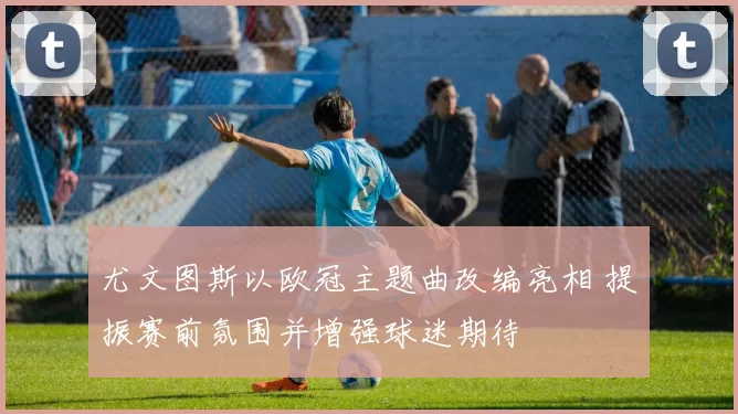 尤文图斯以欧冠主题曲改编亮相 提振赛前氛围并增强球迷期待