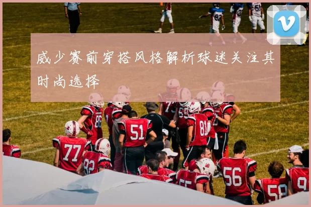 威少赛前穿搭风格解析球迷关注其时尚选择