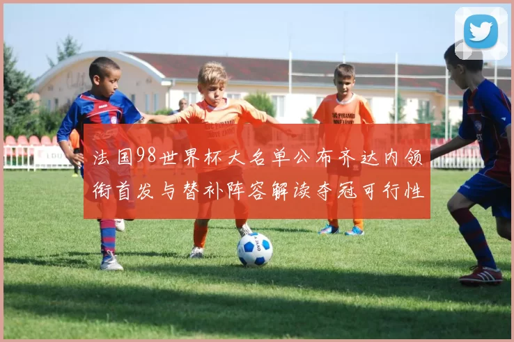 法国98世界杯大名单公布齐达内领衔首发与替补阵容解读夺冠可行性