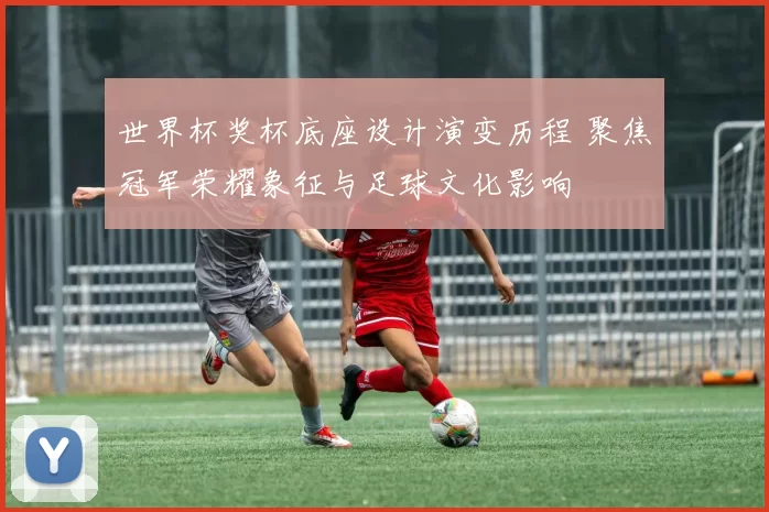 世界杯奖杯底座设计演变历程 聚焦冠军荣耀象征与足球文化影响