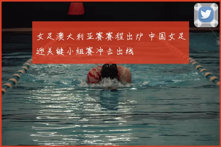 女足澳大利亚赛赛程出炉 中国女足迎关键小组赛冲击出线